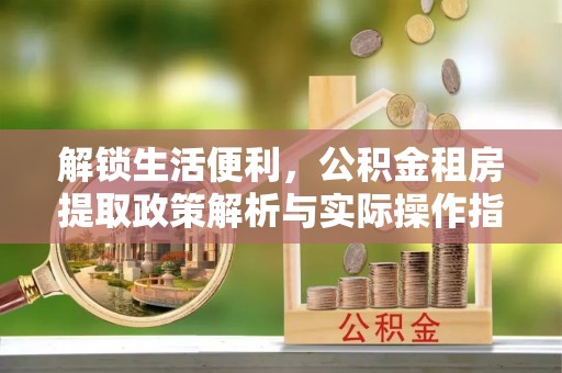 习水解锁生活便利，公积金租房提取政策解析与实际操作指南