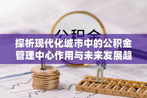 习水探析现代化城市中的公积金管理中心作用与未来发展趋势