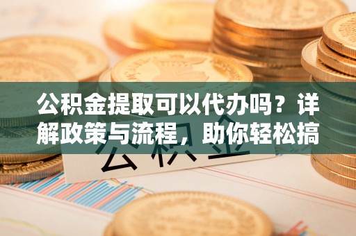 习水公积金提取可以代办吗？详解政策与流程，助你轻松搞定！