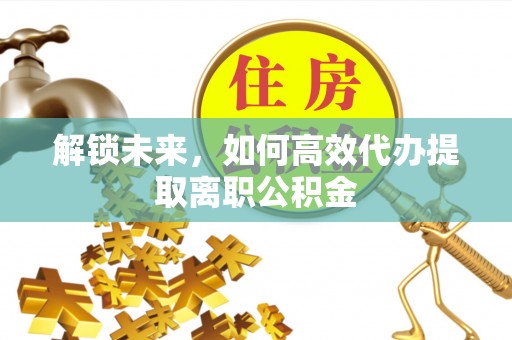 习水解锁未来，如何高效代办提取离职公积金