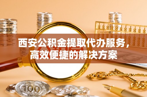 习水西安公积金提取代办服务，高效便捷的解决方案