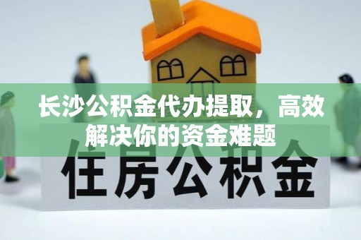 习水长沙公积金代办提取，高效解决你的资金难题